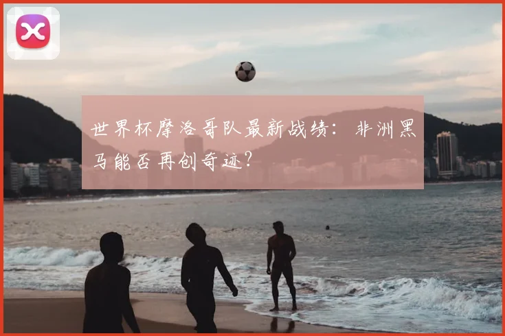 世界杯摩洛哥队最新战绩:非洲黑马能否再创奇迹?
