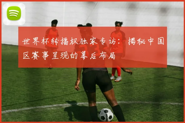 世界杯转播权独家专访:揭秘中国区赛事呈现的幕后布局
