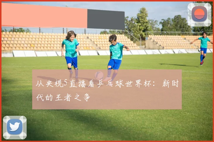 从央视5直播看乒乓球世界杯:新时代的王者之争