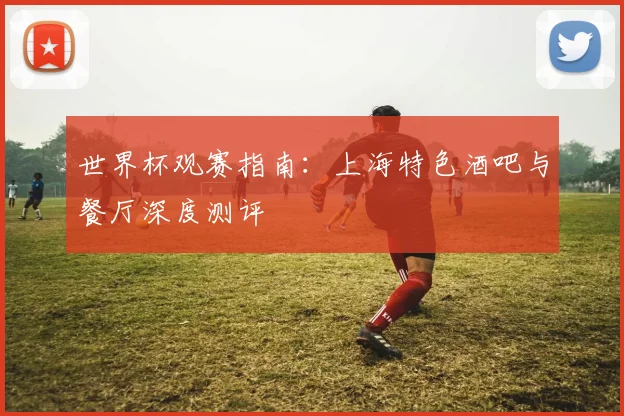 世界杯观赛指南:上海特色酒吧与餐厅深度测评
