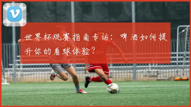 世界杯观赛指南专访:啤酒如何提升你的看球体验?