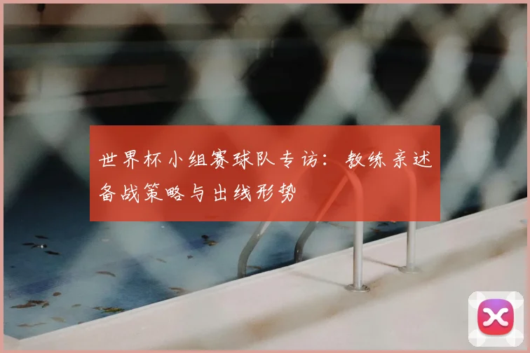 世界杯小组赛球队专访:教练亲述备战策略与出线形势