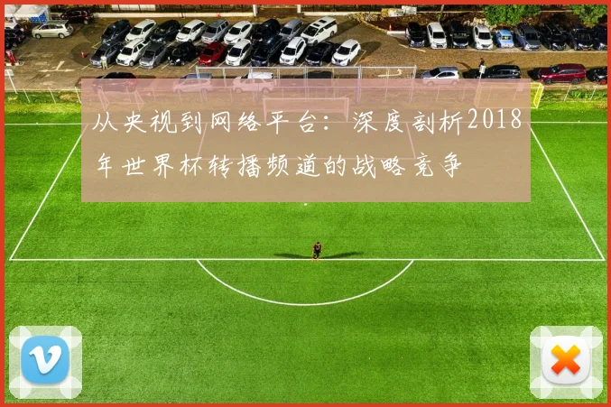 从央视到网络平台:深度剖析2018年世界杯转播频道的战略竞争