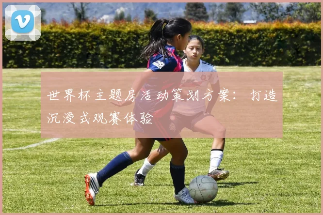 世界杯主题房活动策划方案:打造沉浸式观赛体验