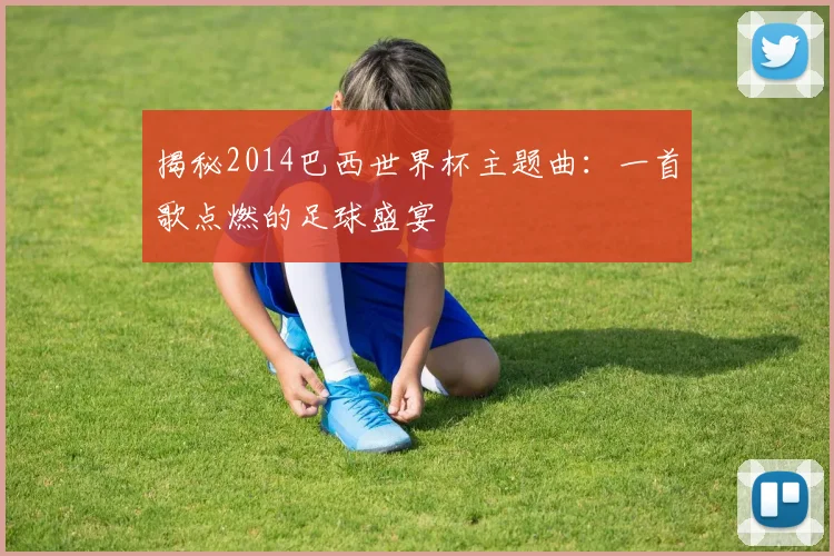 揭秘2014巴西世界杯主题曲:一首歌点燃的足球盛宴