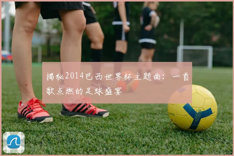 揭秘2014巴西世界杯主题曲:一首歌点燃的足球盛宴