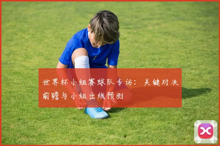 世界杯小组赛球队专访:关键对决前瞻与小组出线预测
