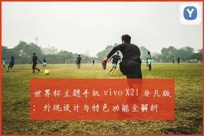 世界杯主题手机 vivo X21 非凡版:外观设计与特色功能全解析