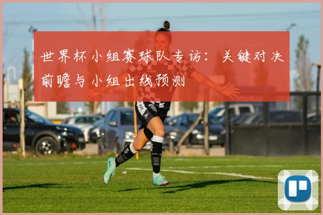 世界杯小组赛球队专访:关键对决前瞻与小组出线预测