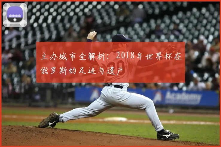 主办城市全解析:2018年世界杯在俄罗斯的足迹与遗产