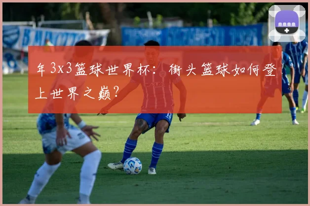 年3x3篮球世界杯:街头篮球如何登上世界之巅?