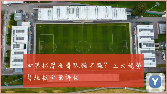 世界杯摩洛哥队强不强?三大优势与短板全面评估