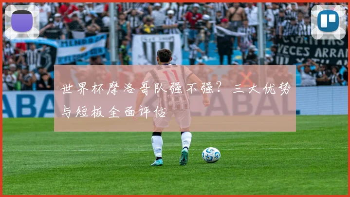 世界杯摩洛哥队强不强?三大优势与短板全面评估