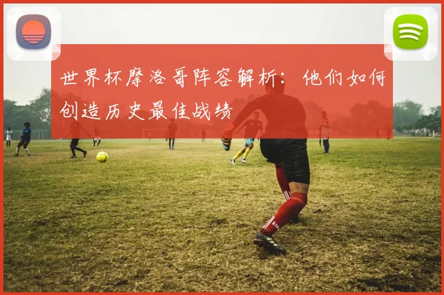 世界杯摩洛哥阵容解析:他们如何创造历史最佳战绩