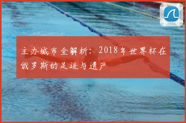 主办城市全解析:2018年世界杯在俄罗斯的足迹与遗产