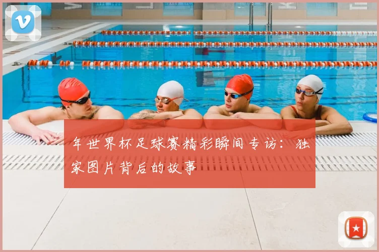年世界杯足球赛精彩瞬间专访：独家图片背后的故事