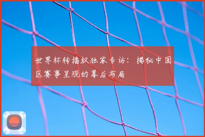 世界杯转播权独家专访:揭秘中国区赛事呈现的幕后布局