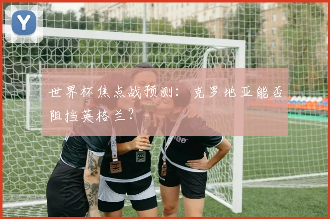 世界杯焦点战预测:克罗地亚能否阻挡英格兰?