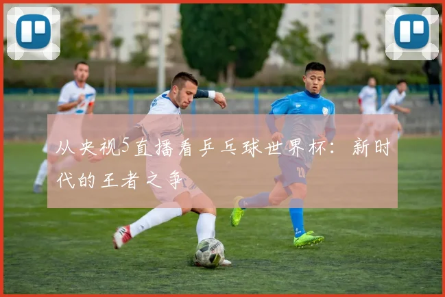 从央视5直播看乒乓球世界杯:新时代的王者之争