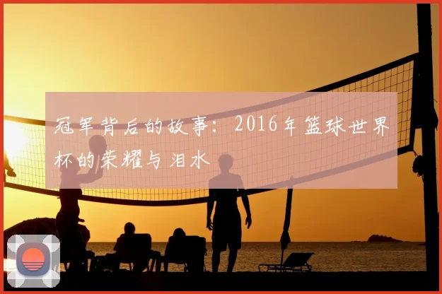 冠军背后的故事:2016年篮球世界杯的荣耀与泪水