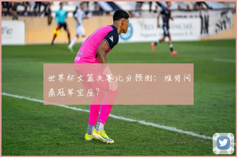 世界杯女篮决赛比分预测：谁将问鼎冠军宝座？